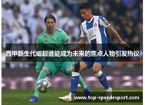 西甲新生代崛起谁能成为未来的焦点人物引发热议