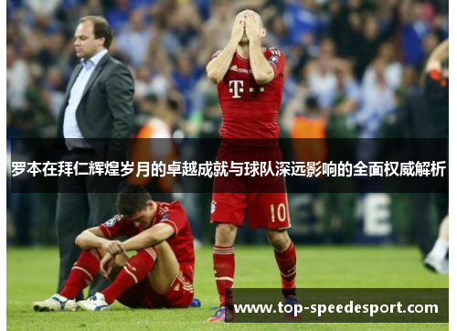 罗本在拜仁辉煌岁月的卓越成就与球队深远影响的全面权威解析